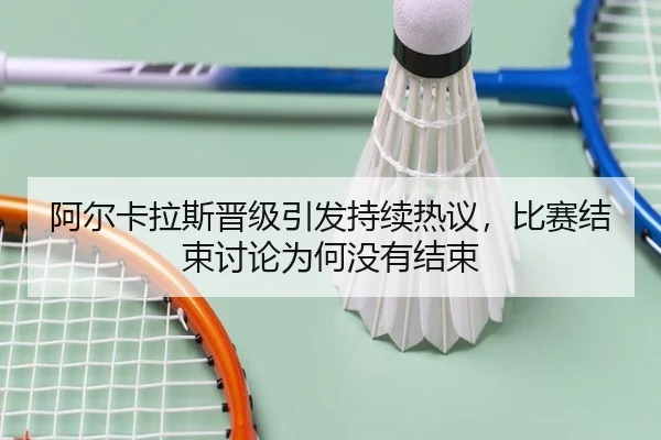 阿尔卡拉斯晋级引发持续热议，比赛结束讨论为何没有结束